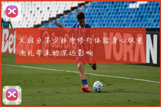 文班分享少林寺修行体验身心双重洗礼带来的深远影响