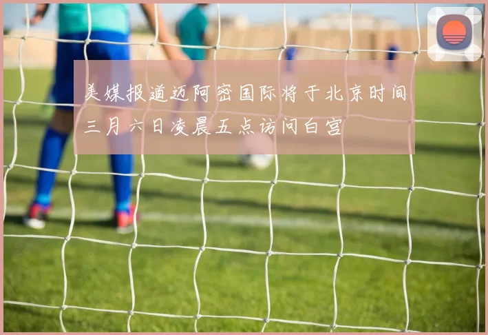 美媒报道迈阿密国际将于北京时间三月六日凌晨五点访问白宫