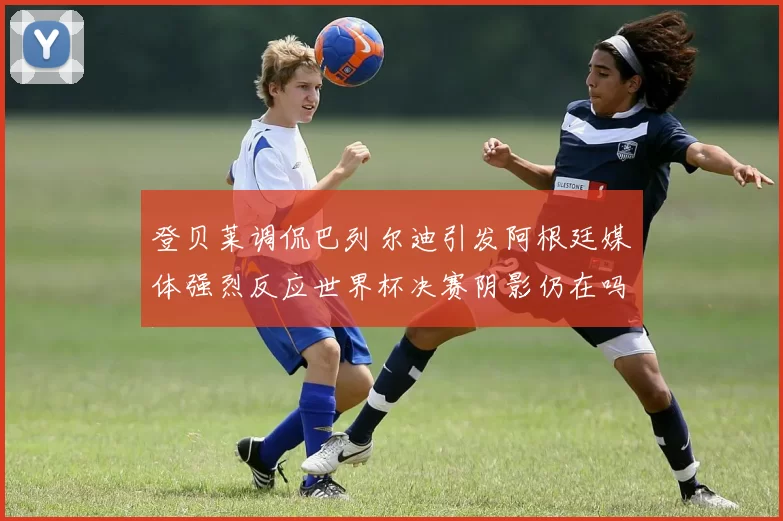 登贝莱调侃巴列尔迪引发阿根廷媒体强烈反应世界杯决赛阴影仍在吗