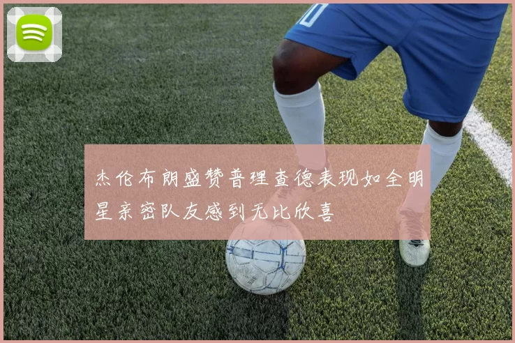 杰伦布朗盛赞普理查德表现如全明星亲密队友感到无比欣喜