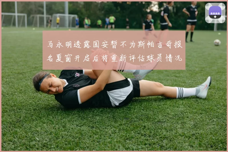 马永明透露国安暂不为斯帕吉奇报名夏窗开启后将重新评估球员情况