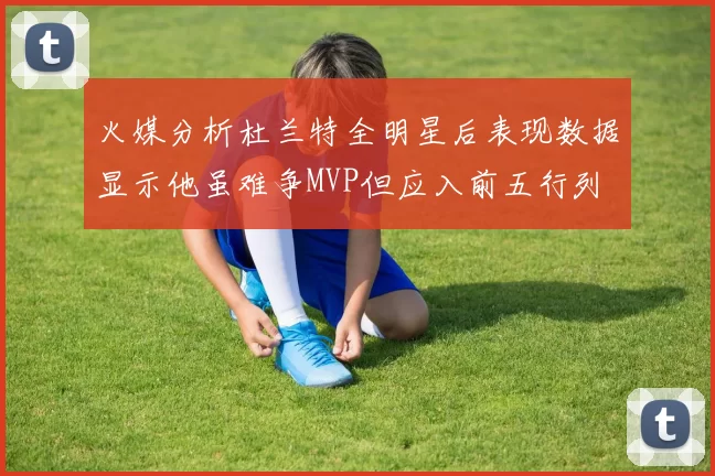 火媒分析杜兰特全明星后表现数据显示他虽难争MVP但应入前五行列