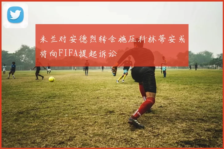 米兰对安德烈转会施压科林蒂安或将向FIFA提起诉讼