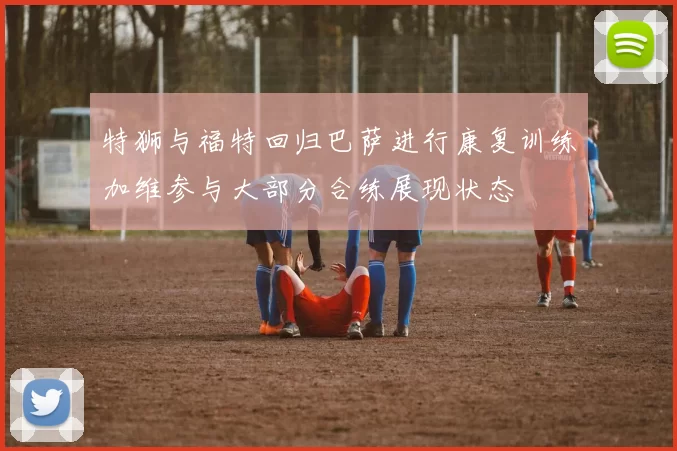 特狮与福特回归巴萨进行康复训练加维参与大部分合练展现状态