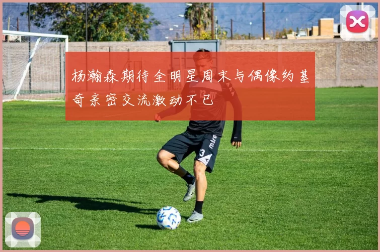 杨瀚森期待全明星周末与偶像约基奇亲密交流激动不已