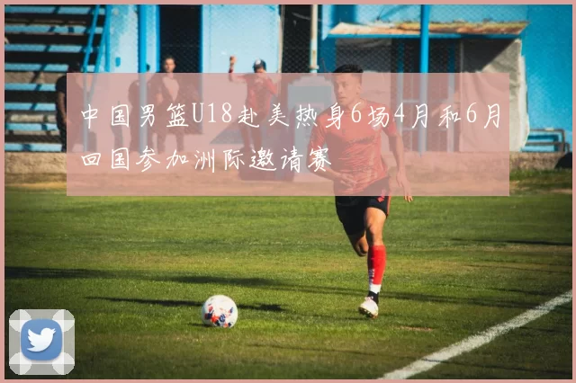 中国男篮U18赴美热身6场4月和6月回国参加洲际邀请赛