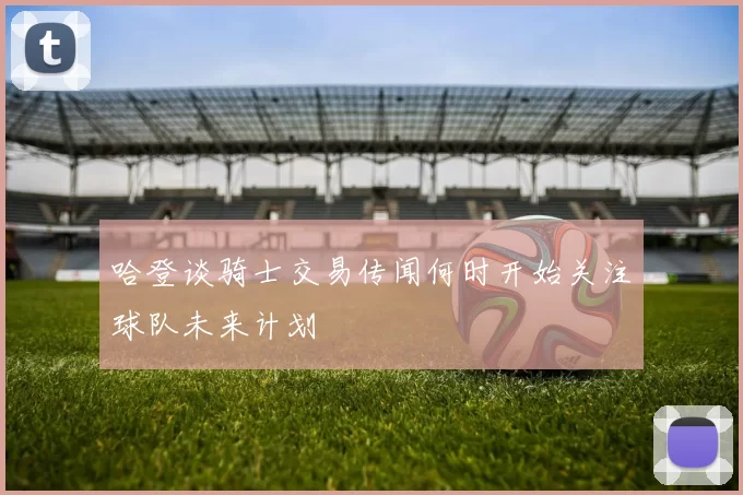 哈登谈骑士交易传闻何时开始关注球队未来计划