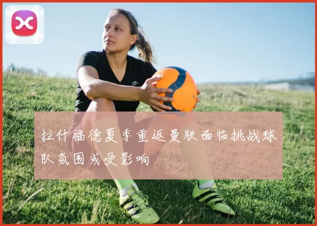 拉什福德夏季重返曼联面临挑战球队氛围或受影响