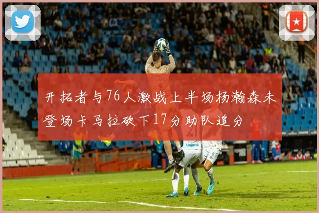 开拓者与76人激战上半场杨瀚森未登场卡马拉砍下17分助队追分