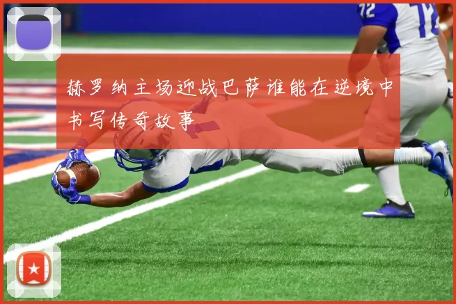 赫罗纳主场迎战巴萨谁能在逆境中书写传奇故事