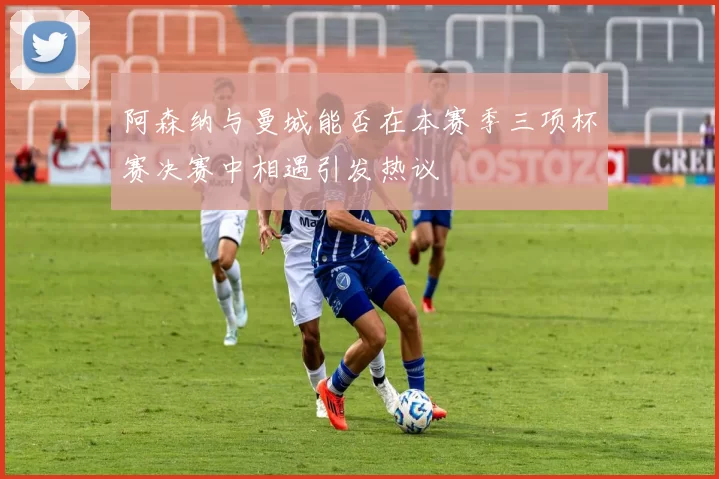 阿森纳与曼城能否在本赛季三项杯赛决赛中相遇引发热议