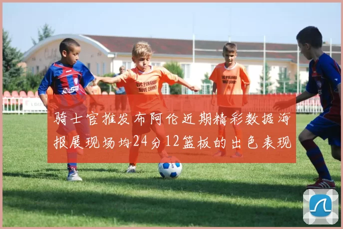 骑士官推发布阿伦近期精彩数据海报展现场均24分12篮板的出色表现