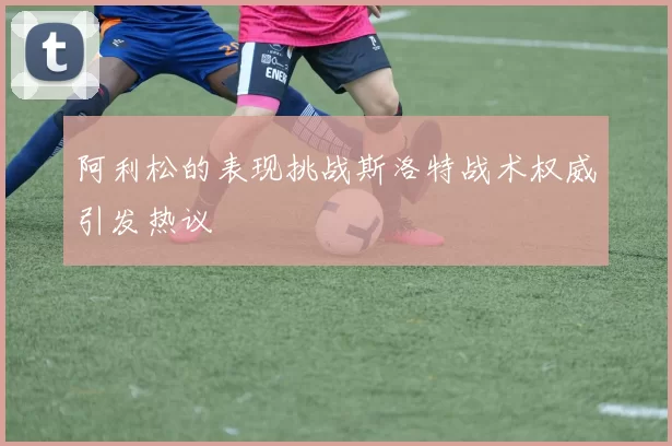 阿利松的表现挑战斯洛特战术权威引发热议