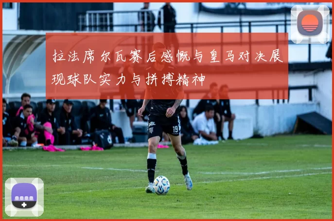 拉法席尔瓦赛后感慨与皇马对决展现球队实力与拼搏精神