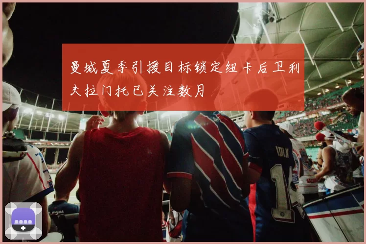 曼城夏季引援目标锁定纽卡后卫利夫拉门托已关注数月