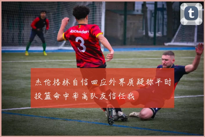 杰伦格林自信回应外界质疑称平时投篮命中率高队友信任我
