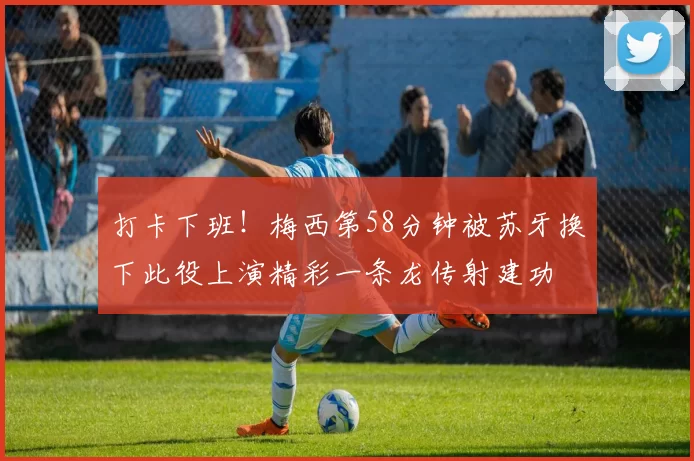 打卡下班！梅西第58分钟被苏牙换下此役上演精彩一条龙传射建功