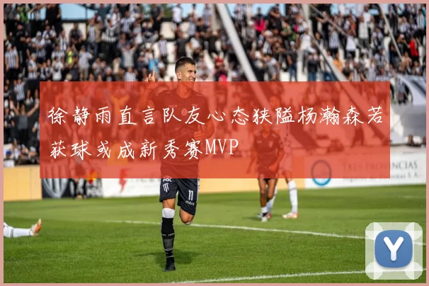 徐静雨直言队友心态狭隘杨瀚森若获球或成新秀赛MVP