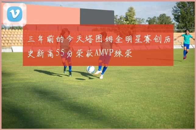 三年前的今天塔图姆全明星赛创历史新高55分荣获AMVP殊荣