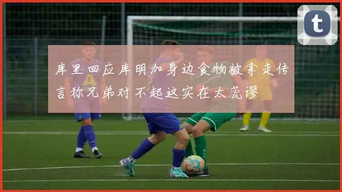 库里回应库明加身边食物被拿走传言称兄弟对不起这实在太荒谬