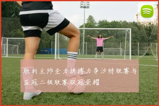 胜利主帅全力拼搏力争沙特联赛与亚冠二级联赛双冠荣耀