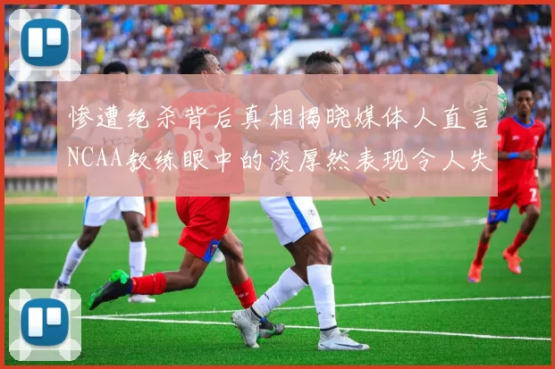 惨遭绝杀背后真相揭晓媒体人直言NCAA教练眼中的淡厚然表现令人失望