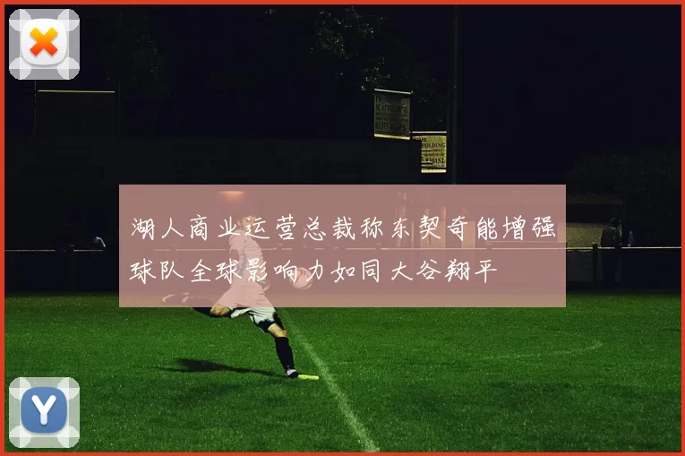 湖人商业运营总裁称东契奇能增强球队全球影响力如同大谷翔平