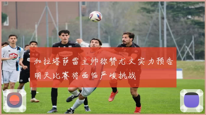 加拉塔萨雷主帅称赞尤文实力预告明天比赛将面临严峻挑战