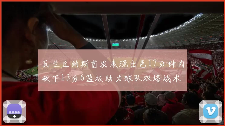 瓦兰丘纳斯首发表现出色17分钟内砍下13分6篮板助力球队双塔战术